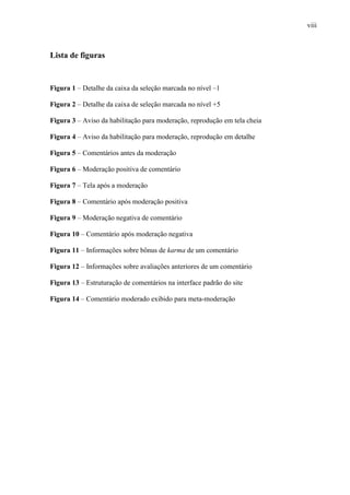 viii
Lista de figuras
Figura 1 – Detalhe da caixa da seleção marcada no nível –1
Figura 2 – Detalhe da caixa de seleção marcada no nível +5
Figura 3 – Aviso da habilitação para moderação, reprodução em tela cheia
Figura 4 – Aviso da habilitação para moderação, reprodução em detalhe
Figura 5 – Comentários antes da moderação
Figura 6 – Moderação positiva de comentário
Figura 7 – Tela após a moderação
Figura 8 – Comentário após moderação positiva
Figura 9 – Moderação negativa de comentário
Figura 10 – Comentário após moderação negativa
Figura 11 – Informações sobre bônus de karma de um comentário
Figura 12 – Informações sobre avaliações anteriores de um comentário
Figura 13 – Estruturação de comentários na interface padrão do site
Figura 14 – Comentário moderado exibido para meta-moderação
 