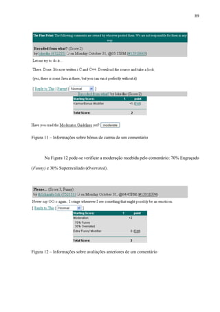 89
Figura 11 – Informações sobre bônus de carma de um comentário
Na Figura 12 pode-se verificar a moderação recebida pelo comentário: 70% Engraçado
(Funny) e 30% Superavaliado (Overrated).
Figura 12 – Informações sobre avaliações anteriores de um comentário
 