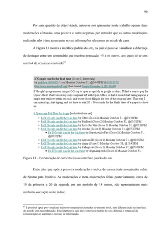 90
Por uma questão de objetividade, optou-se por apresentar neste trabalho apenas duas
moderações efetuadas, uma positiva e outra negativa, por entender que as outras moderações
realizadas não iriam acrescentar novas informações relevantes ao estudo de caso.
A Figura 13 mostra a interface padrão do site, na qual é possível visualizar a diferença
de destaque entre um comentário que recebeu pontuação +5 e os outros, aos quais só se tem
um link de acesso ao conteúdo83
.
Figura 13 – Estruturação de comentários na interface padrão do site
Cabe citar que após a primeira moderação o índice de carma deste pesquisador subiu
de Neutro para Positivo. As moderações e meta-moderações feitas posteriormente, cerca de
10 da primeira e 20 da segunda em um período de 18 meses, não representaram mais
nenhuma oscilação neste índice.
83
É possível optar por visualizar todos os comentários postados no mesmo nível, sem diferenciação na interface
de acordo com sua indexação. Esta alternativa, que não é interface padrão do site, diminui o potencial da
comunicação ao acentuar o excesso de informação.
 