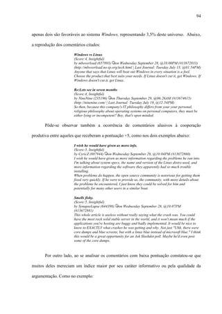 94
apenas dois são favoráveis ao sistema Windows, representando 3,5% deste universo. Abaixo,
a reprodução dos comentários citados:
Windows vs Linux
(Score:4, Insightful)
by mboverload (657893) on Wednesday September 28, @10:00PM (#13672833)
(http://mboverload.no-ip.org/tech.html | Last Journal: Tuesday July 13, @01:54PM)
Anyone that says that Linux will beat out Windows in every situation is a fool.
Choose the product that best suits your needs. If Linux doesn't cut it, get Windows. If
Windows doesn't cut it, get Linux.
Re:Lets see in seven months
(Score:4, Insightful)
by NineNine (235196) on Thursday September 29, @06:26AM (#13674615)
(http://ninenine.com/ | Last Journal: Tuesday July 19, @12:54PM)
So then, because this company's IT philosophy differs from your your personal,
religious philosophy about operating systems on personal computers, they must be
either lying or incompetent? Boy, that's open minded.
Pôde-se observar também a ocorrência de comentários alusivos à cooperação
produtiva entre aqueles que receberam a pontuação +5, como nos dois exemplos abaixo:
I wish he would have given us more info.
(Score:5, Insightful)
by CyricZ (887944) on Wednesday September 28, @10:04PM (#13672860)
I wish he would have given us more information regarding the problems he ran into.
I'm talking about system specs, the name and version of the Linux distro used, and
more information regarding the software they apparently had so much trouble
installing.
When problems do happen, the open source community is notorious for getting them
fixed very quickly. If he were to provide us, the community, with more details about
the problems he encountered, I just know they could be solved for him and
potentially for many other users in a similar boat.
Smells fishy.
(Score:5, Insightful)
by SynapseLapse (644398) on Wednesday September 28, @10:07PM
(#13672881)
This whole article is useless without really saying what the crash was. You could
have the most rock solid stable server in the world, and it won't mean much if the
applications you're hosting are buggy and badly implemented. It would be nice to
know to EXACTLY what crashes he was getting and why. Not just "Uhh, there were
core dumps and blue screens, but with a linux blue instead of microsoft blue." I think
this would be a great opportunity for an Ask Slashdot poll. Maybe he'd even post
some of the core dumps.
Por outro lado, ao se analisar os comentários com baixa pontuação constatou-se que
muitos deles mereciam um índice maior por seu caráter informativo ou pela qualidade da
argumentação. Como no exemplo:
 