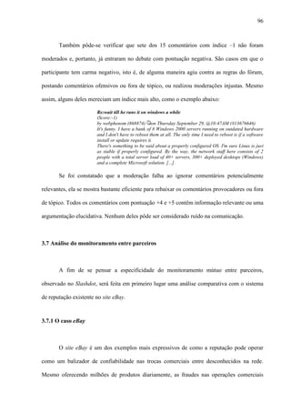 96
Também pôde-se verificar que sete dos 15 comentários com índice –1 não foram
moderados e, portanto, já entraram no debate com pontuação negativa. São casos em que o
participante tem carma negativo, isto é, de alguma maneira agiu contra as regras do fórum,
postando comentários ofensivos ou fora de tópico, ou realizou moderações injustas. Mesmo
assim, alguns deles mereciam um índice mais alto, como o exemplo abaixo:
Re:wait till he runs it on windows a while
(Score:-1)
by webphenom (868874) on Thursday September 29, @10:47AM (#13676646)
It's funny. I have a bank of 8 Windows 2000 servers running on outdated hardware
and I don't have to reboot them at all. The only time I need to reboot is if a software
install or update requires it.
There's something to be said about a properly configured OS. I'm sure Linux is just
as stable if properly configured. By the way, the network staff here consists of 2
people with a total server load of 40+ servers, 300+ deployed desktops (Windows)
and a complete Microsoft solution. [...].
Se foi constatado que a moderação falha ao ignorar comentários potencialmente
relevantes, ela se mostra bastante eficiente para rebaixar os comentários provocadores ou fora
de tópico. Todos os comentários com pontuação +4 e +5 contêm informação relevante ou uma
argumentação elucidativa. Nenhum deles pôde ser considerado ruído na comunicação.
3.7 Análise do monitoramento entre parceiros
A fim de se pensar a especificidade do monitoramento mútuo entre parceiros,
observado no Slashdot, será feita em primeiro lugar uma análise comparativa com o sistema
de reputação existente no site eBay.
3.7.1 O caso eBay
O site eBay é um dos exemplos mais expressivos de como a reputação pode operar
como um balizador de confiabilidade nas trocas comerciais entre desconhecidos na rede.
Mesmo oferecendo milhões de produtos diariamente, as fraudes nas operações comerciais
 