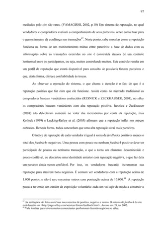 97
mediadas pelo site são raras. (YAMAGISHI, 2002, p.10) Um sistema de reputação, no qual
vendedores e compradores avaliam o comportamento de seus parceiros, serve como base para
o gerenciamento da confiança nas transações87
. Neste ponto, cabe ressaltar como a reputação
funciona na forma de um monitoramento mútuo entre parceiros: a base de dados com as
informações sobre as transações ocorridas no site é construída através de um controle
horizontal entre os participantes, ou seja, muitos controlando muitos. Este controle resulta em
um perfil de reputação que estará disponível para consulta de possíveis futuros parceiros e
que, desta forma, oferece confiabilidade às trocas.
Ao observar a operação do sistema, o que chama a atenção é o fato de que é a
reputação positiva que faz com que ele funcione. Assim como no mercado tradicional os
compradores buscam vendedores conhecidos (RESNICK e ZECKHAUSER, 2001), no eBay
os compradores buscam vendedores com alta reputação positiva. Resnick e Zackhauser
(2001) não detectaram aumento no valor das mercadorias por conta da reputação, mas
Kollock (1999) e Lucking-Reiley et al. (2005) afirmam que a reputação influi nos preços
cobrados. De toda forma, todos concordam que uma alta reputação atrai mais parceiros.
O índice de reputação de cada vendedor é igual à soma de feedbacks positivos menos o
total dos feedbacks negativos. Uma pessoa com pouco ou nenhum feedback positivo deve ter
participado de poucas ou nenhuma transação, o que a torna um elemento desconhecido e
pouco confiável, ou descartou uma identidade anterior com reputação negativa, o que faz dela
um parceiro ainda menos confiável. Por isso, os vendedores buscarão incrementar sua
reputação para atraírem bons negócios. É comum ver vendedores com a reputação acima de
1.000 pontos, e não é raro encontrar outros com pontuação acima de 10.000.88
A reputação
passa a ter então um caráter de exposição voluntária: cada um vai agir de modo a construir a
87
As avaliações são feitas com base nos conceitos de positivo, negativo e neutro. O sistema de feedback do site
está descrito em <http://pages.eBay.com/services/forum/feedback.html>. Acesso em: 28 jun 2005.
88
Vale lembrar que existem muitos comerciantes profissionais fazendo negócios no eBay.
 