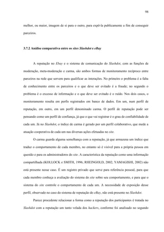 98
melhor, ou maior, imagem de si para o outro, para expô-la publicamente a fim de conseguir
parceiros.
3.7.2 Análise comparativa entre os sites Slashdot e eBay
A reputação no Ebay e o sistema de comunicação do Slashdot, com as funções de
moderação, meta-moderação e carma, são ambos formas de monitoramento recíproco entre
parceiros na rede que servem para qualificar as interações. No primeiro o problema é a falta
de conhecimento entre os parceiros e o que deve ser evitado é a fraude; no segundo o
problema é o excesso de informação e o que deve ser evitado é o ruído. Nos dois casos, o
monitoramento resulta em perfis registrados em banco de dados. Em um, num perfil de
reputação, em outro, em um perfil denominado carma. O perfil de reputação pode ser
pensando como um perfil de confiança, já que o que vai registrar é o grau de confiabilidade de
cada um. Já no Slashdot, o índice de carma é gerado por um perfil colaborativo, que mede a
atuação cooperativa de cada um nas diversas ações efetuadas no site.
O carma guarda alguma semelhança com a reputação, já que armazena um índice que
traduz o comportamento de cada membro, no entanto só é visível para a própria pessoa em
questão e para os administradores do site. A característica da reputação como uma informação
compartilhada (KOLLOCK e SMITH, 1996; RHEINGOLD, 2002; YAMAGISHI, 2002) não
está presente nesse caso. É um registro privado que serve para referência pessoal, para que
cada membro conheça a avaliação do sistema do site sobre seu comportamento, e para que o
sistema do site controle o comportamento de cada um. A necessidade de exposição desse
perfil, observado no caso do sistema de reputação do eBay, não está presente no Slashdot.
Parece procedente relacionar a forma como a reputação dos participantes é tratada no
Slashdot com a reputação um tanto velada dos hackers, conforme foi analisado no segundo
 