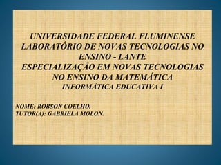 UNIVERSIDADE FEDERAL FLUMINENSE
LABORATÓRIO DE NOVAS TECNOLOGIAS NO
ENSINO - LANTE
ESPECIALIZAÇÃO EM NOVAS TECNOLOGIAS
NO ENSINO DA MATEMÁTICA
INFORMÁTICA EDUCATIVA I
NOME: ROBSON COELHO.
TUTOR(A): GABRIELA MOLON.
 