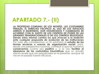 APARTADO 7.- (II)
LA PROPIEDAD COMUNAL DE LOS MONTES, LAS COSTUMBRES
FERIALES, EL DERECHO PACIFICO AL USO DE LOS ESPACIOS
AEREOS O MARITIMOS, SON VIOLENTADOS Y CAMBIADOS DE
ACUERDO CON EL GUSTO DE LOS CENTROS DE PODER DE LAS
GRANDES TRANSNACIONALES O DE LOS CENTROS RELIGIOSOS.
Siendo estos mismos centros los que invocan a la tradición
ante cualquier propuesta de evolución de las instituciones
Por todo ello consideramos un fin prioritario el estudio de las
formas arcaicas u nuevas de organización social, para,
desde una perspectiva racional, contribuir a que los humanos
conservemos cuanto sea positivo y, a la vez, facilitar el
abandono de las costumbres traumáticas que un estudio
atento revele que son perjudiciales en el presente, aunque tal
vez en el pasado fueran eficaces.

 
