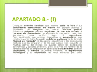APARTADO 8.- (I)
Cualquier corriente científica que informe sobre la vida y sus
posibilidades democráticas de mejora, nos parece positiva y
trataremos
de
integrarla
en
nuestro
discurso
político.
Estimamos peligroso definirse seguidores de una sola escuela o
corriente de pensamiento; la experiencia demuestra que, con
frecuencia,
esta
actitud
lleva
al
dogmatismo.
Pero igualmente nos parece dogmático el pragmatismo que
proclama como único fin válido la defensa a ultranza de la llamada
"libertad de mercado". El liberalismo económico y las instituciones
políticas que los amparan y de las que nacen, han supuesto en
muchas partes del mundo un avance sobre las condiciones
económicas y sociales anteriores, pero, a la vez, en nombre de la
llamada libertad de empresa han aparecido lacras humanas como el
colonialismo, el hambre de masas inmensas, la dependencia
tecnológica y la explotación de unos hombres por otros.

 