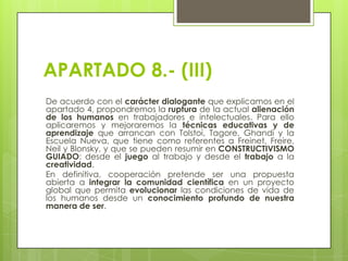 APARTADO 8.- (III)
De acuerdo con el carácter dialogante que explicamos en el
apartado 4, propondremos la ruptura de la actual alienación
de los humanos en trabajadores e intelectuales. Para ello
aplicaremos y mejoraremos la técnicas educativas y de
aprendizaje que arrancan con Tolstoi, Tagore, Ghandi y la
Escuela Nueva, que tiene como referentes a Freinet, Freire,
Neil y Blonsky, y que se pueden resumir en CONSTRUCTIVISMO
GUIADO: desde el juego al trabajo y desde el trabajo a la
creatividad.
En definitiva, cooperación pretende ser una propuesta
abierta a integrar la comunidad científica en un proyecto
global que permita evolucionar las condiciones de vida de
los humanos desde un conocimiento profundo de nuestra
manera de ser.

 
