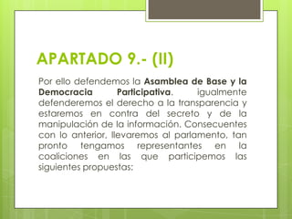 APARTADO 9.- (II)
Por ello defendemos la Asamblea de Base y la
Democracia
Participativa.
igualmente
defenderemos el derecho a la transparencia y
estaremos en contra del secreto y de la
manipulación de la información. Consecuentes
con lo anterior, llevaremos al parlamento, tan
pronto tengamos representantes en la
coaliciones en las que participemos las
siguientes propuestas:

 