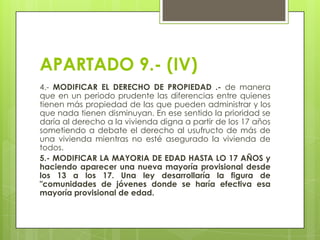 APARTADO 9.- (IV)
4.- MODIFICAR EL DERECHO DE PROPIEDAD .- de manera
que en un periodo prudente las diferencias entre quienes
tienen más propiedad de las que pueden administrar y los
que nada tienen disminuyan. En ese sentido la prioridad se
daría al derecho a la vivienda digna a partir de los 17 años
sometiendo a debate el derecho al usufructo de más de
una vivienda mientras no esté asegurado la vivienda de
todos.
5.- MODIFICAR LA MAYORIA DE EDAD HASTA LO 17 AÑOS y
haciendo aparecer una nueva mayoría provisional desde
los 13 a los 17. Una ley desarrollaría la figura de
"comunidades de jóvenes donde se haría efectiva esa
mayoría provisional de edad.

 
