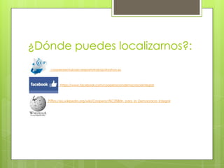 ¿Dónde puedes localizarnos?:
cooperarentabasicarepartotrabajo@yahoo.es

https://www.facebook.com/cooperaciondemocraciaintegral

https://es.wikipedia.org/wiki/Cooperaci%C3%B3n_para_la_Democracia_Integral

 
