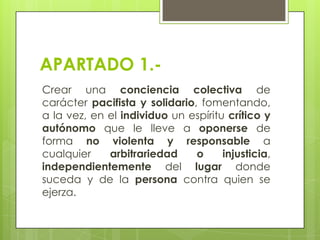 APARTADO 1.Crear una conciencia colectiva de
carácter pacifista y solidario, fomentando,
a la vez, en el individuo un espíritu crítico y
autónomo que le lleve a oponerse de
forma no violenta y responsable a
cualquier
arbitrariedad
o
injusticia,
independientemente del lugar donde
suceda y de la persona contra quien se
ejerza.

 