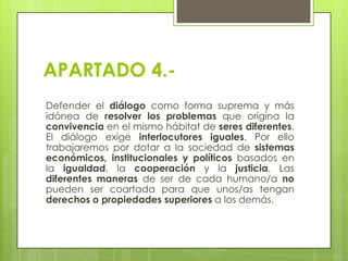 APARTADO 4.Defender el diálogo como forma suprema y más
idónea de resolver los problemas que origina la
convivencia en el mismo hábitat de seres diferentes.
El diálogo exige interlocutores iguales. Por ello
trabajaremos por dotar a la sociedad de sistemas
económicos, institucionales y políticos basados en
la igualdad, la cooperación y la justicia. Las
diferentes maneras de ser de cada humano/a no
pueden ser coartada para que unos/as tengan
derechos o propiedades superiores a los demás.

 