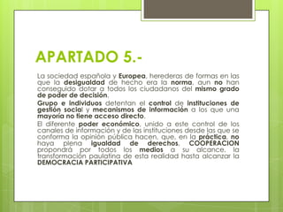 APARTADO 5.La sociedad española y Europea, herederas de formas en las
que la desigualdad de hecho era la norma, aun no han
conseguido dotar a todos los ciudadanos del mismo grado
de poder de decisión.
Grupo e individuos detentan el control de instituciones de
gestión social y mecanismos de información a los que una
mayoría no tiene acceso directo.
El diferente poder económico, unido a este control de los
canales de información y de las instituciones desde las que se
conforma la opinión pública hacen, que, en la práctica, no
haya plena igualdad de derechos, COOPERACION
propondrá por todos los medios a su alcance, la
transformación paulatina de esta realidad hasta alcanzar la
DEMOCRACIA PARTICIPATIVA

 