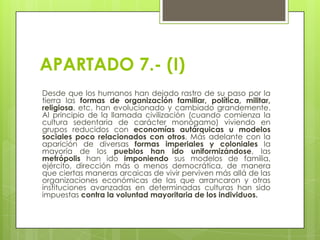 APARTADO 7.- (I)
Desde que los humanos han dejado rastro de su paso por la
tierra las formas de organización familiar, política, militar,
religiosa, etc. han evolucionado y cambiado grandemente.
Al principio de la llamada civilización (cuando comienza la
cultura sedentaria de carácter monógamo) viviendo en
grupos reducidos con economías autárquicas u modelos
sociales poco relacionados con otros. Más adelante con la
aparición de diversas formas imperiales y coloniales la
mayoría de los pueblos han ido uniformizándose, las
metrópolis han ido imponiendo sus modelos de familia,
ejército, dirección más o menos democrática, de manera
que ciertas maneras arcaicas de vivir perviven más allá de las
organizaciones económicas de las que arrancaron y otras
instituciones avanzadas en determinadas culturas han sido
impuestas contra la voluntad mayoritaria de los individuos.

 