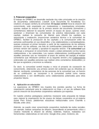 3. Potencial cooperativo
El trabajo de OPIMEC se desarrolla mediante dos roles principales en la creación
de documentos colaborativos LivedoK (Live Documents for Knowledge Co-
creation): el equipo central y la comunidad. El equipo central inicia la creación del
conocimiento, está organizado por moderadores o investigadores principales,
quienes realizan la revisión de la primera versión del documento (borradores y
comentarios)y elaboran la segunda versión; el equipo de apoyo, quienes crean,
gestionan y dinamizan las comunidades de práctica relacionadas con cada
capítulo; realizan la campaña de Internet para difundir los capítulos, su
seguimiento y evaluación; proporcionan asistencia técnica a la comunidad de
OPIMEC; facilitan la producción de los capítulos y la comunicación entre las
personas participantes en sus desarrollos; y los colaboradores o coinvestigadores,
quienes producen el primer borrador a partir de las sugerencias de los editores;
producen, con los editores, una lista de contribuyentes potenciales para enviar la
primera versión del capítulo y aprueban la segunda versión. Y la comunidad que
contribuye a enriquecer el conocimiento creado y estaá estruturado con los nuevos
colaboradores y los potenciales. Los nuevos colaboradores (contribuyentes) son
aquellas personas que se incorporan al grupo de autores del capítulo al realizar
comentarios que introducen cambios en su segunda versión y los Colaboradores
potenciales son aquellas personas que realizan otros comentarios destacables y a
las que se agradece y reconoce su esfuerzo.
Es decir, la comunidad central impulsa e inicia el proyecto de cocreación de
conocimiento, obteniendo una primera versión del contenido que es difundida en
Internet, recibiendo comentarios de las personas de la comunidad que, en función
de su contribución, se incorporan a la comunidad central como nuevos
colaboradores o son identificados como colaboradores potenciales para otros
proyectos futuros.
4. Aplicación en educación
La experiencia de OPIMEC nos muestra dos grandes aportes: La forma de
organización estructural para la colaboración en línea y el uso de software libre
para la creación de documentos cooperativos validados por expertos.
En nuestra práctica pedagógica podemos incorporar esta propuesta de trabajo
para mejorar la organización de los grupos de trabajo cooperativo en el sistema
digital Perú Educa, plataformas educativas institucionales como Chamillo o
Moodle, entre otros.
Además, se puede crear conocimiento cooperativo mediante las redes sociales;
por ejemplo, realizar campañas de difusión, desarrollando el pensamiento crítico y
creativo mediante la difusión de afiches, boletines, trípticos, realizados con
herramientas colaborativas en red como: Google drive, prezi, mindomo, etc.
 