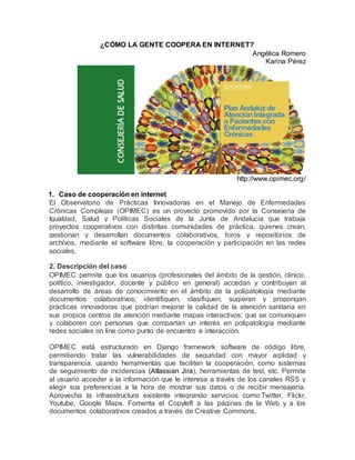 ¿CÓMO LA GENTE COOPERA EN INTERNET?
Angélica Romero
Karina Pérez
http://www.opimec.org/
1. Caso de cooperación en internet
El Observatorio de Prácticas Innovadoras en el Manejo de Enfermedades
Crónicas Complejas (OPIMEC) es un proyecto promovido por la Consejería de
Igualdad, Salud y Políticas Sociales de la Junta de Andalucía que trabaja
proyectos cooperativos con distintas comunidades de práctica, quienes crean,
gestionan y desarrollan documentos colaborativos, foros y repositorios de
archivos, mediante el software libre, la cooperación y participación en las redes
sociales.
2. Descripción del caso
OPIMEC permite que los usuarios (profesionales del ámbito de la gestión, clínico,
político, investigador, docente y público en general) accedan y contribuyan al
desarrollo de áreas de conocimiento en el ámbito de la polipatología mediante
documentos colaborativos; identifiquen, clasifiquen, sugieran y propongan
prácticas innovadoras que podrían mejorar la calidad de la atención sanitaria en
sus propios centros de atención mediante mapas interactivos; que se comuniquen
y colaboren con personas que compartan un interés en polipatología mediante
redes sociales on line como punto de encuentro e interacción.
OPIMEC está estructurado en Django framework software de código libre,
permitiendo tratar las vulnerabilidades de seguridad con mayor agilidad y
transparencia, usando herramientas que faciliten la cooperación, como sistemas
de seguimiento de incidencias (Atlassian Jira), herramientas de test, etc. Permite
al usuario acceder a la información que le interesa a través de los canales RSS y
elegir sus preferencias a la hora de mostrar sus datos o de recibir mensajería.
Aprovecha la infraestructura existente integrando servicios como:Twitter, Flickr,
Youtube, Google Maps. Fomenta el Copyleft a las páginas de la Web y a los
documentos colaborativos creados a través de Creative Commons.
 