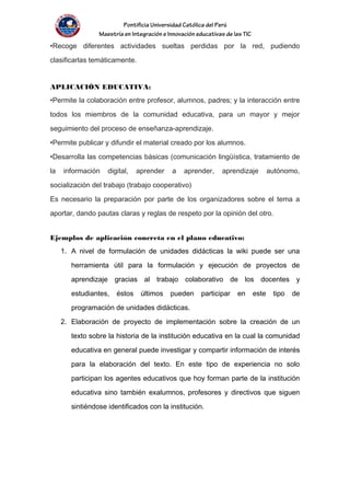 Pontificia Universidad Católica del Perú
Maestría en Integración e Innovación educativas de las TIC
•Recoge diferentes actividades sueltas perdidas por la red, pudiendo
clasificarlas temáticamente.
APLICACIÓN EDUCATIVA:
•Permite la colaboración entre profesor, alumnos, padres; y la interacción entre
todos los miembros de la comunidad educativa, para un mayor y mejor
seguimiento del proceso de enseñanza-aprendizaje.
•Permite publicar y difundir el material creado por los alumnos.
•Desarrolla las competencias básicas (comunicación lingüística, tratamiento de
la información digital, aprender a aprender, aprendizaje autónomo,
socialización del trabajo (trabajo cooperativo)
Es necesario la preparación por parte de los organizadores sobre el tema a
aportar, dando pautas claras y reglas de respeto por la opinión del otro.
Ejemplos de aplicación concreta en el plano educativo:
1. A nivel de formulación de unidades didácticas la wiki puede ser una
herramienta útil para la formulación y ejecución de proyectos de
aprendizaje gracias al trabajo colaborativo de los docentes y
estudiantes, éstos últimos pueden participar en este tipo de
programación de unidades didácticas.
2. Elaboración de proyecto de implementación sobre la creación de un
texto sobre la historia de la institución educativa en la cual la comunidad
educativa en general puede investigar y compartir información de interés
para la elaboración del texto. En este tipo de experiencia no solo
participan los agentes educativos que hoy forman parte de la institución
educativa sino también exalumnos, profesores y directivos que siguen
sintiéndose identificados con la institución.
 