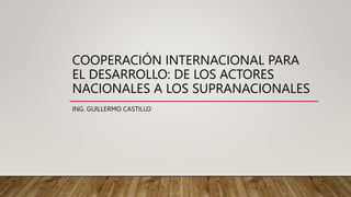 COOPERACIÓN INTERNACIONAL PARA
EL DESARROLLO: DE LOS ACTORES
NACIONALES A LOS SUPRANACIONALES
ING. GUILLERMO CASTILLO
 