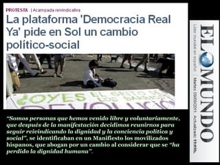 “Somos personas que hemos venido libre y voluntariamente,
que después de la manifestación decidimos reunirnos para
seguir reivindicando la dignidad y la conciencia política y
social”, se identificaban en un Manifiesto los movilizados
hispanos, que abogan por un cambio al considerar que se “ha
perdido la dignidad humana”.
 