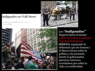 Los “indignados”
llegaron hasta el mismo
centro del poder económicocentro del poder económico
mundial: Wall Streetmundial: Wall Street
(EEUU), regañando la
influencia que los bancos y
el dinero tienen sobre la
política y las personas,
donde lo gobernantes
priorizan intereses
económicos por sobre la
vida y la solidaridad.
,
 