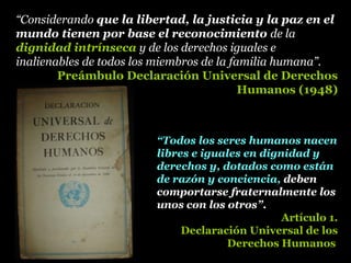 “Considerando que la libertad, la justicia y la paz en el
mundo tienen por base el reconocimiento de la
dignidad intrínseca y de los derechos iguales e
inalienables de todos los miembros de la familia humana”.
Preámbulo Declaración Universal de Derechos
Humanos (1948)
“Todos los seres humanos nacen
libres e iguales en dignidad y
derechos y, dotados como están
de razón y conciencia, deben
comportarse fraternalmente los
unos con los otros”.
Artículo 1.
Declaración Universal de los
Derechos Humanos
 
