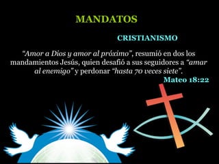 “Amor a Dios y amor al próximo”, resumió en dos los
mandamientos Jesús, quien desafió a sus seguidores a “amar
al enemigo” y perdonar “hasta 70 veces siete”.
Mateo 18:22
CRISTIANISMOCRISTIANISMO
MANDATOSMANDATOS
 