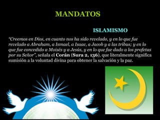 “Creemos en Dios, en cuanto nos ha sido revelado, y en lo que fue
revelado a Abraham, a Ismael, a Isaac, a Jacob y a las tribus; y en lo
que fue concedido a Moisés y a Jesús, y en lo que fue dado a los profetas
por su Señor”, señala el Corán (Sura 2, 136), que literalmente significa
sumisión a la voluntad divina para obtener la salvación y la paz.
ISLAMISMOISLAMISMO
MANDATOSMANDATOS
 