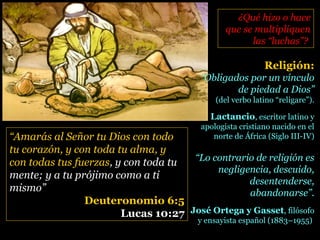 “Amarás al Señor tu Dios con todo
tu corazón, y con toda tu alma, y
con todas tus fuerzas, y con toda tu
mente; y a tu prójimo como a ti
mismo”
Deuteronomio 6:5
Lucas 10:27
¿Qué hizo o hace¿Qué hizo o hace
que se multipliquenque se multipliquen
las “luchas”?las “luchas”?
Religión:
“Obligados por un vínculo
de piedad a Dios”
(del verbo latino “religare”).
Lactancio, escritor latino y
apologista cristiano nacido en el
norte de África (Siglo III-IV)
“Lo contrario de religión es
negligencia, descuido,
desentenderse,
abandonarse”.
José Ortega y Gasset, filósofo
y ensayista español (1883–1955)
 