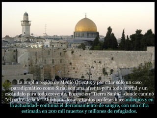La amplia región de Medio Oriente, y por citar sólo un caso
paradigmático como Siria, son una afrenta para todo mortal y un
escándalo para todo creyente. Porque en “Tierra Santa” -donde caminó
“el padre de la fe” Abraham, Jesús y tantos profetas hace milenios y en
la actualidad- continúa el derramamiento de sangre, con una cifra
estimada en 200 mil muertos y millones de refugiados.
 