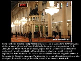 SiriaSiria fue tierra de refugio del profetaprofeta ElíasElías y sede de la Iglesia Siria de Oriente, una
de las primeras iglesias históricas. En Zabadani se conserva la supuesta tumba de
Abel, hijo de Adán y Eva. En Damasco, capital de Siria y una de las ciudades más
antiguas del mundo, está la Gran Mezquita Omeya, donde se considera está el
sepulcro de Juan Bautista. En Maaula aún se habla en arameo, lengua de Jesús. A
la entrada de Damasco, Saulo de TarsoSaulo de Tarso, quien perseguía a los cristianos, se convirtió
en el gran difusor del mensaje de Jesús, conocido ahora como San Pablo.
 