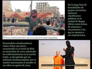 El periodista estadounidense
James Foley (40 años),
secuestrado en el norte de Siria
en noviembre de 2012 cubriendo
los enfrentamientos en la nación
árabe, es decapitado por un
militante fundamentalista que se
mostró amenazante al mundo en
un video en agosto de 2014.
En la larga lista de
brutalidades de
grupos terroristas
aparecen
crucifixiones
públicas en la
ciudad de Raqqa
(Siria) como forma
de amenaza y
escarmiento a los
que se oponen a
sus imposiciones.
 