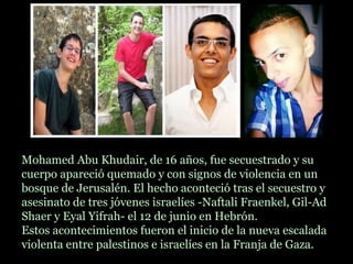 Mohamed Abu Khudair, de 16 años, fue secuestrado y su
cuerpo apareció quemado y con signos de violencia en un
bosque de Jerusalén. El hecho aconteció tras el secuestro y
asesinato de tres jóvenes israelíes -Naftali Fraenkel, Gil-Ad
Shaer y Eyal Yifrah- el 12 de junio en Hebrón.
Estos acontecimientos fueron el inicio de la nueva escalada
violenta entre palestinos e israelíes en la Franja de Gaza.
 
