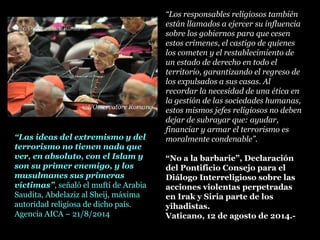 “Los responsables religiosos también
están llamados a ejercer su influencia
sobre los gobiernos para que cesen
estos crímenes, el castigo de quienes
los cometen y el restablecimiento de
un estado de derecho en todo el
territorio, garantizando el regreso de
los expulsados a sus casas. Al
recordar la necesidad de una ética en
la gestión de las sociedades humanas,
estos mismos jefes religiosos no deben
dejar de subrayar que: ayudar,
financiar y armar el terrorismo es
moralmente condenable”.
“No a la barbarie”, Declaración
del Pontificio Consejo para el
Diálogo Interreligioso sobre las
acciones violentas perpetradas
en Irak y Siria parte de los
yihadistas.
Vaticano, 12 de agosto de 2014.-
“Las ideas del extremismo y del
terrorismo no tienen nada que
ver, en absoluto, con el Islam y
son su primer enemigo, y los
musulmanes sus primeras
víctimas”, señaló el muftí de Arabia
Saudita, Abdelaziz al Sheij, máxima
autoridad religiosa de dicho país.
Agencia AICA – 21/8/2014
 