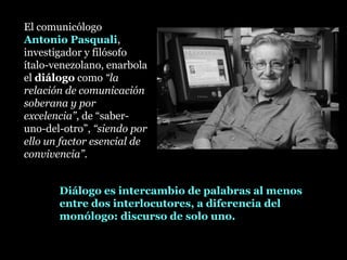El comunicólogo
Antonio Pasquali,
investigador y filósofo
ítalo-venezolano, enarbola
el diálogodiálogo como “la
relación de comunicación
soberana y por
excelencia”, de “saber-
uno-del-otro”, “siendo por
ello un factor esencial de
convivencia”.
Diálogo es intercambio de palabras al menos
entre dos interlocutores, a diferencia del
monólogo: discurso de solo uno.
 