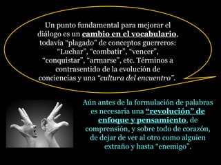 Aún antes de la formulación de palabras
es necesaria una “revolución” de“revolución” de
enfoque y pensamientoenfoque y pensamiento, de
comprensión, y sobre todo de corazón,
de dejar de ver al otro como alguien
extraño y hasta “enemigo”.
Un punto fundamental para mejorar el
diálogo es un cambio en el vocabulariocambio en el vocabulario,
todavía “plagado” de conceptos guerreros:
“Luchar”, “combatir”, “vencer”,
“conquistar”, “armarse”, etc. Términos a
contrasentido de la evolución de
conciencias y una “cultura del encuentro”.
 