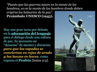 Hay una gran tarea por delante
en la adecuación del lenguajeadecuación del lenguaje
para el diálogo desde una cultura
de paz. Es necesario un
“desarme” de mentes y discursos
para que las espadas se
conviertan en rejas de arado
y las lanzas en hoces, como
expresa el Profeta (Isaías 2:4).
“Puesto que las guerras nacen en la mente de los
hombres, es en la mente de los hombres donde deben
erigirse los baluartes de la paz”.
Preámbulo UNESCO (1945).
 