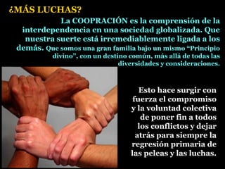 La COOPRACIÓN es la comprensión de la
interdependencia en una sociedad globalizada. Que
nuestra suerte está irremediablemente ligada a los
demás. Que somos una gran familia bajo un mismo “Principio
divino”, con un destino común, más allá de todas las
diversidades y consideraciones.
Esto hace surgir con
fuerza el compromiso
y la voluntad colectiva
de poner fin a todos
los conflictos y dejar
atrás para siempre la
regresión primaria de
las peleas y las luchas.
¿MÁS LUCHAS?
 