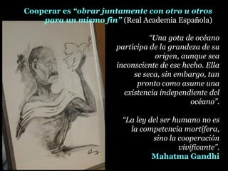 “Una gota de océano
participa de la grandeza de su
origen, aunque sea
inconsciente de ese hecho. Ella
se seca, sin embargo, tan
pronto como asume una
existencia independiente del
océano”.
“La ley del ser humano no es
la competencia mortífera,
sino la cooperación
vivificante”.
Mahatma Gandhi
Cooperar es “obrar juntamente con otro u otros
para un mismo fin” (Real Academia Española)
 