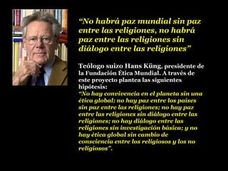 “No habrá paz mundial sin paz
entre las religiones, no habrá
paz entre las religiones sin
diálogo entre las religiones”
Teólogo suizo Hans Küng, presidente de
la Fundación Ética Mundial. A través de
este proyecto plantea las siguientes
hipótesis:
“No hay convivencia en el planeta sin una
ética global; no hay paz entre los países
sin paz entre las religiones; no hay paz
entre las religiones sin diálogo entre las
religiones; no hay diálogo entre las
religiones sin investigación básica; y no
hay ética global sin cambio de
consciencia entre los religiosos y los no
religiosos”.
 