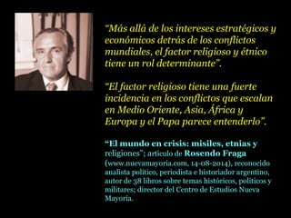 “Más allá de los intereses estratégicos y
económicos detrás de los conflictos
mundiales, el factor religioso y étnico
tiene un rol determinante”.
“El factor religioso tiene una fuerte
incidencia en los conflictos que escalan
en Medio Oriente, Asia, África y
Europa y el Papa parece entenderlo”.
“El mundo en crisis: misiles, etnias y
religiones”; artículo de Rosendo Fraga
(www.nuevamayoria.com, 14-08-2014), reconocido
analista político, periodista e historiador argentino,
autor de 38 libros sobre temas históricos, políticos y
militares; director del Centro de Estudios Nueva
Mayoría.
 