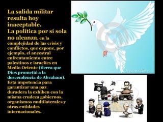 La salida militar
resulta hoy
inaceptable.
La política por sí sola
no alcanza, en la
complejidad de las crisis y
conflictos, que expone, por
ejemplo, el ancestral
enfrentamiento entre
palestinos e israelíes en
Medio Oriente (tierra que
Dios prometió a la
descendencia de Abraham).
Esta impotencia para
garantizar una paz
duradera la exhiben con la
misma crudeza gobiernos,
organismos multilaterales y
otras entidades
internacionales.
 