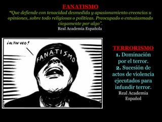 FANATISMOFANATISMO
“Que defiende con tenacidad desmedida y apasionamiento creencias u
opiniones, sobre todo religiosas o políticas. Preocupado o entusiasmado
ciegamente por algo”.
Real Academia Española
TERRORISMOTERRORISMO
1. Dominación
por el terror.
2. Sucesión de
actos de violencia
ejecutados para
infundir terror.
Real Academia
Español
 