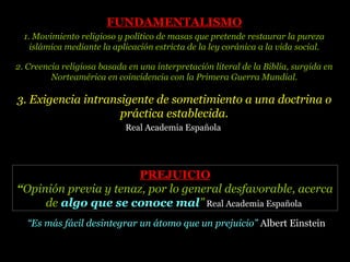 “Es más fácil desintegrar un átomo que un prejuicio” Albert Einstein
PREJUICIOPREJUICIO
“Opinión previa y tenaz, por lo general desfavorable, acerca
de algo que se conoce mal” Real Academia Española
FUNDAMENTALISMOFUNDAMENTALISMO
1. Movimiento religioso y político de masas que pretende restaurar la pureza
islámica mediante la aplicación estricta de la ley coránica a la vida social.
2. Creencia religiosa basada en una interpretación literal de la Biblia, surgida en
Norteamérica en coincidencia con la Primera Guerra Mundial.
3. Exigencia intransigente de sometimiento a una doctrina o
práctica establecida.
Real Academia Española
 