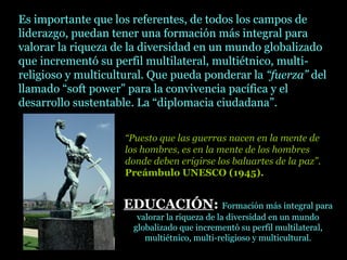 Es importante que los referentes, de todos los campos de
liderazgo, puedan tener una formación más integral para
valorar la riqueza de la diversidad en un mundo globalizado
que incrementó su perfil multilateral, multiétnico, multi-
religioso y multicultural. Que pueda ponderar la “fuerza” del
llamado “soft power” para la convivencia pacífica y el
desarrollo sustentable. La “diplomacia ciudadana”.
“Puesto que las guerras nacen en la mente de
los hombres, es en la mente de los hombres
donde deben erigirse los baluartes de la paz”.
Preámbulo UNESCO (1945).
EDUCACIÓNEDUCACIÓN:: Formación más integral para
valorar la riqueza de la diversidad en un mundo
globalizado que incrementó su perfil multilateral,
multiétnico, multi-religioso y multicultural.
 
