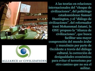 A las teorías en relaciones
internacionales del “choque de
civilizaciones”, del politólogo
estadounidense Samuel
Huntington, y el “diálogo de
civilizaciones”, del reformador
iraní Mohammad Jatamí, la
ONU propuso la “Alianza de
civilizaciones”, que busca
facilitar una mayor
comprensión del mundo árabe
y musulmán por parte de
Occidente a través del diálogo
cultural, la corrección de
desigualdades económicas
para evitar el terrorismo por
otro camino que no sea el
militar.
 