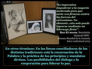 En otros términos: En las líneas conciliadoras de las
distintas tradiciones está la encarnación de la
Palabra y la práctica de los principios y mandatos
divinos. Las posibilidades del diálogo y la
cooperación para liderar la paz.
“Es imperativo
empoderar a la mayoría
moderada para que
actúe con firmeza contra
las fuerzas del
extremismo. No
obstante, esto solo puede
lograrse mediante un
liderazgo firme”.
Ban Ki-moon, Secretario
General ONU
Semana Mundial de la Armonía
Inter-confesional 2013
 
