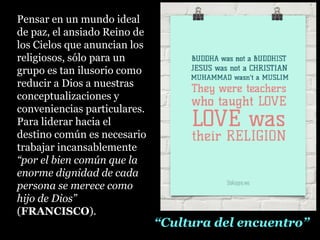 Pensar en un mundo ideal
de paz, el ansiado Reino de
los Cielos que anuncian los
religiosos, sólo para un
grupo es tan ilusorio como
reducir a Dios a nuestras
conceptualizaciones y
conveniencias particulares.
Para liderar hacia el
destino común es necesario
trabajar incansablemente
“por el bien común que la
enorme dignidad de cada
persona se merece como
hijo de Dios”
(FRANCISCO).
““Cultura del encuentro”Cultura del encuentro”
 