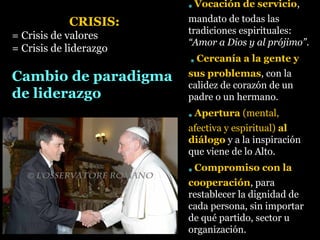 * Vocación de servicio,
mandato de todas las
tradiciones espirituales:
“Amor a Dios y al prójimo”.
* Cercanía a la gente y
sus problemas, con la
calidez de corazón de un
padre o un hermano.
* Apertura (mental,
afectiva y espiritual) al
diálogo y a la inspiración
que viene de lo Alto.
* Compromiso con la
cooperación, para
restablecer la dignidad de
cada persona, sin importar
de qué partido, sector u
organización.
CRISIS:
= Crisis de valores
= Crisis de liderazgo
Cambio de paradigma
de liderazgo
 