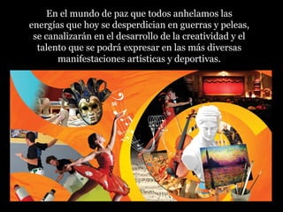 En el mundo de paz que todos anhelamos las
energías que hoy se desperdician en guerras y peleas,
se canalizarán en el desarrollo de la creatividad y el
talento que se podrá expresar en las más diversas
manifestaciones artísticas y deportivas.
 