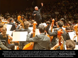 “Anhelo que mi nueva condición sea un ejemplo de coexistencia palestino-israelí. Creo que los
destinos de los pueblos israelí y palestino están inexorablemente unidos”. Daniel Barenboim
El 12 de enero de 2008, después de un concierto en Ramala, aceptó la ciudadanía palestina.
 